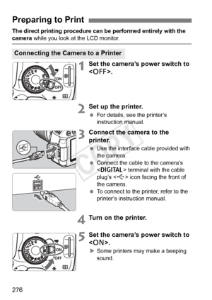 Page 276276
The direct printing procedure can be performed entirely with the 
camera while you look at the LCD monitor.
1Set the camera’s power switch to 
.
2Set up the printer.
 For details, see the printer’s 
instruction manual.
3Connect the camera to the 
printer.
 Use the interface cable provided with 
the camera.
  Connect the cable to the camera’s 
 terminal with the cable 
plug’s < D> icon facing the front of 
the camera.
  To connect to the printer, refer to the 
printer’s instruction manual.
4Turn on...