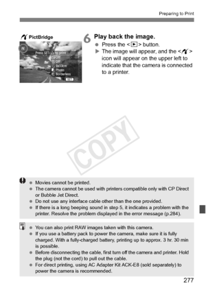 Page 277277
Preparing to Print
6Play back the image.
 Press the  button.
X The image will appear, and the < w> 
icon will appear on the upper left to 
indicate that the camera is connected 
to a printer.
wPictBridge
  Movies cannot be printed.
  The camera cannot be used  with printers compatible only with CP Direct 
or Bubble Jet Direct.
  Do not use any interface cable other than the  one provided.
  If there is a long beeping sound in st ep 5, it indicates a problem with the 
printer. Resolve the problem...