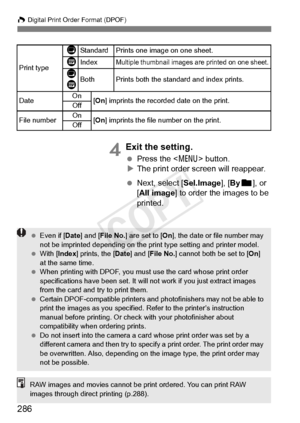 Page 286W Digital Print Order Format (DPOF)
286
4Exit the setting.
 Press the < 7> button.
X The print order screen will reappear.
  Next, select [Sel.Image], [ Byn ], or 
[All image] to order the images to be 
printed.
Print type
KStandard Prints one  image on one sheet.
LIndexMultiple thumbnail images are printed on one sheet.
K
LBothPrints both the standard and index prints.
Date On
[On ] imprints the recorde d date on the print.
Off
File numberOn[On ] imprints the file number on the print.
Off
  Even if [...