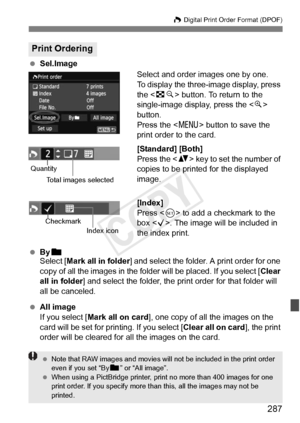 Page 287287
W Digital Print Order Format (DPOF)
 Sel.Image
Select and order images one by one.
To display the three-image display, press 
the  button. To return to the 
single-image display, press the < u> 
button.
Press the < M> button to save the 
print order to the card.
[Standard] [Both]
Press the < V> key to set the number of 
copies to be printed for the displayed 
image.
[Index]
Press < 0> to add a checkmark to the 
box < X>. The image will be included in 
the index print.
  Byn
Select [Mark all in folder...