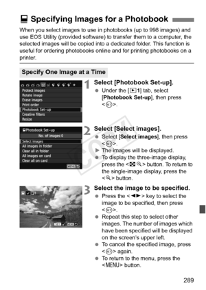 Page 289289
When you select images to use in photobooks (up to 998 images) and 
use EOS Utility (provided software) to transfer them to a computer, the 
selected images will be copied into a  dedicated folder. This function is 
useful for ordering photobooks online and for printing photobooks on a 
printer.
1Select [Photobook Set-up].
  Under the [ x1] tab, select 
[Photobook Set-up ], then press 
< 0 >.
2Select [Select images].
  Select [Select images ], then press 
< 0 >.
X The images will be displayed.
  To...