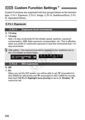 Page 294294
Custom Functions are organized into four groups based on the function 
type: C.Fn I: Exposure, C.Fn II: Image,  C.Fn III: Autofocus/Drive, C.Fn 
IV: Operation/Others.
3 Custom Function Settings N
C.Fn I: Exposure
C.Fn-1 Exposure level increments
0: 1/3-stop
1: 1/2-stop
Sets 1/2-stop increments for the  shutter speed, aperture, exposure 
compensation, AEB, flash exposure comp ensation, etc. This is effective 
when you prefer to control the exposure in less fine increments than 1/3-
stop increments....