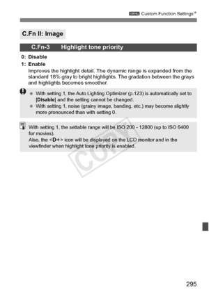 Page 295295
3 Custom Function Settings N
C.Fn II: Image
C.Fn-3 Highlight tone priority
0: Disable
1: Enable
Improves the highlight  detail. The dynamic range is expanded from the 
standard 18% gray to br ight highlights. The gradation between the grays 
and highlights becomes smoother.
  With setting 1, the Auto Lighting Opti mizer (p.123) is automatically set to 
[ Disable ] and the setting cannot be changed.
  With setting 1, noise (g rainy image, banding, etc.) may become slightly 
more pronounced th an with...