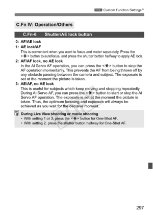 Page 297297
3 Custom Function Settings N
C.Fn IV: Operation/Others
C.Fn-6 Shutter/AE lock button
0: AF/AE lock
1: AE lock/AF
This is convenient when you want to  focus and meter separately. Press the 
 button to auto focus, and press the shutter button halfway to apply AE lock.2: AF/AF lock, no AE lock
In the AI Servo AF operation, you can press the < A> button to stop the 
AF operation momentarily. This prevent s the AF from being thrown off by 
any obstacle passing between the came ra and subject. The exposure...