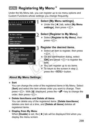 Page 299299
Under the My Menu tab, you can register up to six menu options and 
Custom Functions whose settings you change frequently.
1Select [My Menu settings].
 Under the [ 9] tab, select [ My Menu 
settings ], then press < 0>.
2Select [Register to My Menu].
  Select [Register to My Menu ], then 
press < 0>.
3Register the desired items.
  Select an item to register, then press 
.
  On the confirmation dialog, select 
[OK ] and press < 0> to register the 
item.
  You can register up to six items.
  To return...