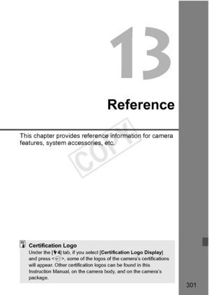 Page 301301
Reference
This chapter provides reference information for camera 
features, system accessories, etc.
Certification LogoUnder the [ 54] tab, if you select [ Certification Logo Display ] 
and press < 0>, some of the logos of th e camera’s certifications 
will appear. Other certificatio n logos can be found in this 
Instruction Manual, on the came ra body, and on the camera’s 
package.
COPY  