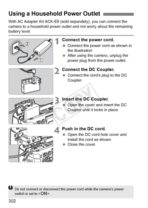 Page 302302
With AC Adapter Kit ACK-E8 (sold separately), you can connect the 
camera to a household power outle t and not worry about the remaining 
battery level.
1Connect the power cord.
 Connect the power cord as shown in 
the illustration.
  After using the camera, unplug the 
power plug from the power outlet.
2Connect the DC Coupler.
 Connect the cord’s plug to the DC 
Coupler.
3Insert the DC Coupler.
 Open the cover and insert the DC 
Coupler until it locks in place.
4Push in the DC cord.
 Open the DC...