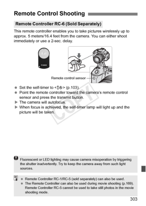 Page 303303
This remote controller enables you to take pictures wirelessly up to 
approx. 5 meters/16.4 feet from th e camera. You can either shoot 
immediately or use a 2-sec. delay.
  Set the self-timer to < Q> (p.103).
  Point the remote controller toward the camera’s remote control 
sensor and press the transmit button.
X The camera will autofocus.
X When focus is achieved, the self -timer lamp will light up and the 
picture will be taken.
Remote Control Shooting
Remote Controller RC-6 (Sold Separately)...