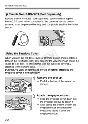 Page 304Remote Control Shooting
304
Remote Switch RS-60E3 (sold separately) comes with an approx. 
60 cm/2.0 ft cord. When connected to the camera’s remote control 
terminal, it can be pressed halfway and completely, just like the shutter 
button.
When you use the self-timer, bulb, or Remote Switch and do not look 
through the viewfinder, stray light entering the viewfinder can cause the 
image to look dark. To prevent this, use the eyepiece cover (p.27) 
attached to the camera strap.
During Live View shooting...