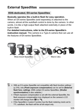 Page 305305
Basically operates like a built-in flash for easy operation.
When an EX-series Speedlite (sold separately) is attached to the 
camera, almost all the autoflash control is done by the camera. In other 
words, it is like a high-output flash  attached externally in place of the 
built-in flash.
For detailed instructions, refe r to the EX-series Speedlite’s 
instruction manual.  This camera is a Type-A camera that can use all 
the features of EX-series Speedlites.
External Speedlites
EOS-dedicated,...