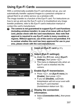 Page 307307
With a commercially-available Eye-Fi card already set up, you can 
automatically transfer captured images to a personal computer or 
upload them to an online service via a wireless LAN.
The image transfer is a function of the Eye-Fi card. For instructions on\
 
how to set up and use the Eye-Fi card or to troubleshoot any image 
transfer problems, refer to the Eye-Fi card’s instruction manual or 
contact the card’s manufacturer.
The camera is not guaranteed to  support Eye-Fi card functions...