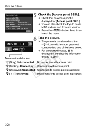 Page 308Using Eye-Fi Cards
308
5Check the [Access point SSID:].
 Check that an access point is 
displayed for [ Access point SSID: ].
  You can also check the Eye-Fi card’s 
MAC address and firmware version.
  Press the < M> button three times 
to exit the menu.
6Take the picture.
X The picture is transferred and the 
 icon switches from gray (not 
connected) to one of the icons below.
  For transferred images,  O is 
displayed in the shooting information 
display (p.266).
H(Gray)  Not connected : No connection...