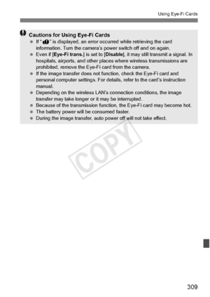 Page 309309
Using Eye-Fi Cards
Cautions for Using Eye-Fi Cards If “J ” is displayed, an error occu rred while retrieving the card 
information. Turn the camera’s  power switch off and on again.
  Even if [Eye-Fi trans. ] is set to [Disable], it may still transmit a signal. In 
hospitals, airports, and other places  where wireless transmissions are 
prohibited, remove the Eye-Fi card from the camera.
  If the image transfer  does not function, chec k the Eye-Fi card and 
personal computer settings. For deta ils,...