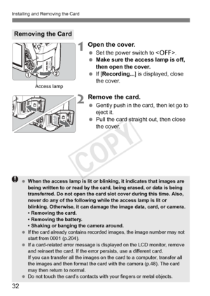 Page 3232
Installing and Removing the Card
1Open the cover.
 Set the power switch to .
  Make sure the access lamp is off, 
then open the cover.
  If [Recording...] is displayed, close 
the cover.
2Remove the card.
  Gently push in the card, then let go to 
eject it.
  Pull the card straight out, then close 
the cover.
Removing the Card
Access lamp
 When the access lamp is lit or blin king, it indicates that images are 
being written to or read by the ca rd, being erased, or data is being 
transferred. Do not...