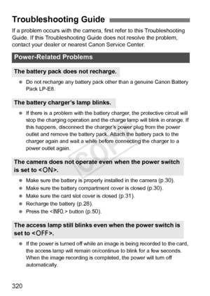 Page 320320
If a problem occurs with the camera, first refer to this Troubleshooting 
Guide. If this Troubleshooting Guide does not resolve the problem, 
contact your dealer or nearest Canon Service Center.
 Do not recharge any battery pack ot her than a genuine Canon Battery 
Pack LP-E8.
  If there is a problem with the battery  charger, the protective circuit will 
stop the charging operation and the charge lamp will blink in orange. If 
this happens, disconnect the charger’ s power plug from the power 
outlet...