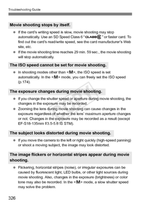 Page 326Troubleshooting Guide
326
 If the card’s writing speed is  slow, movie shooting may stop 
automatically. Use an SD Speed Class 6 “ ” or faster card. To 
find out the card’s read/ write speed, see the card manufacturer’s Web 
site, etc.
  If the movie shooting time reaches  29 min. 59 sec., the movie shooting 
will stop automatically.
  In shooting modes other than , the ISO speed is set 
automatically. In the < a> mode, you can freely set the ISO speed 
(p.174).
  If you change the shutter speed or...