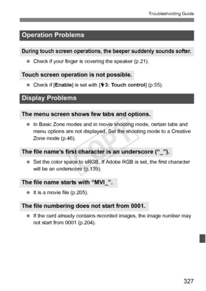 Page 327327
Troubleshooting Guide
 Check if your finger is co vering the speaker (p.21).
  Check if [ Enable] is set with [ 53: Touch control ] (p.55).
  In Basic Zone modes and in movie  shooting mode, certain tabs and 
menu options are not displayed. Se t the shooting mode to a Creative 
Zone mode (p.46).
  Set the color space to sRGB. If Adobe  RGB is set, the first character 
will be an underscore (p.139).
  It is a movie file (p.205).
  If the card already contains re corded images, the image number may...