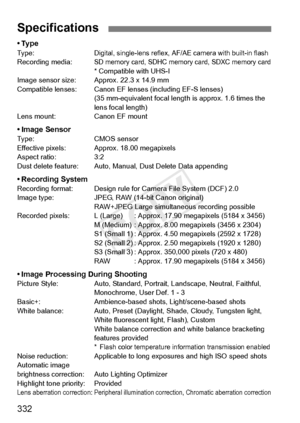 Page 332332
•TypeTy p e :Digital, single-lens reflex, AF/AE camera with built-in flashRecording media:SD memory card, SDHC memory card, SDXC memory card* Compatible with UHS-I
Image sensor size: App rox. 22.3 x 14.9 mm
Compatible lenses: Canon EF le nses (including EF-S lenses)
(35 mm-equivalent focal length  is approx. 1.6 times the 
lens focal length)
Lens mount: Canon EF mount
• Image SensorType: CMOS sensor
Effective pixels: Approx. 18.00 megapixels
Aspect ratio: 3:2
Dust delete feature: Auto, Manual, Dust...