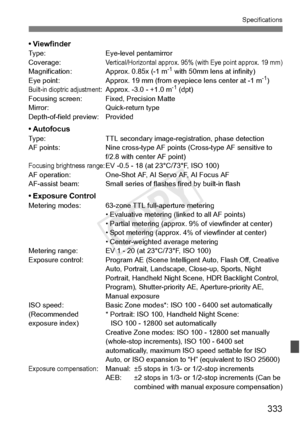 Page 333333
Specifications
• ViewfinderType:Eye-level pentamirror
Coverage:Vertical/Horizontal approx. 95% (with Eye point approx. 19 mm)Magnification: Approx. 0.85x (-1 m-1 with 50mm lens at infinity)
Eye point: Approx. 19 mm (from ey epiece lens center at -1 m-1)Built-in dioptric adjustment: Approx. -3.0 - +1.0 m-1 (dpt)
Focusing screen: Fixed, Precision Matte
Mirror: Quick-return type
Depth-of-field preview: Provided
• AutofocusType: TTL secondary image-registration, phase detection
AF points: Nine cross-type...