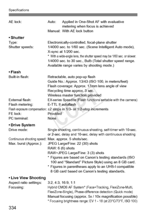 Page 334Specifications
334
AE lock:Auto: Applied in One-Shot AF with evaluative 
metering when focus is achieved
Manual: With AE lock button
•ShutterType: Electronically-controlled, focal-plane shutter
Shutter speeds: 1/4000 sec. to 1/60 se c. (Scene Intelligent Auto mode), 
X-sync at 1/200 sec.
*
With a wide-angle lens, the shutter speed may be 1/60 sec. or slower.1/4000 sec. to 30  sec., Bulb (Total shutter speed range. 
Available range varies by shooting mode.)
• FlashBuilt-in flash: Retractable, auto pop-up...