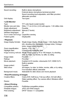 Page 336Specifications
336
Sound recording: Built-in stereo microphoneExternal stereo microphone term inal provided
Sound recording level adjust able, wind filter provided, 
attenuator provided
Grid display: Two types
• LCD MonitorType: TFT color liquid-crystal monitor
Monitor size and dots: Wide, 7.7 cm (3.0-i n.) (3:2) with approx. 1.04 million dots
Angle adjustment: Possible
Brightness adjustment: Manual (7 levels)
Interface languages: 25
Touch screen technology: Capacitive sensing
Feature guide: Displayable...