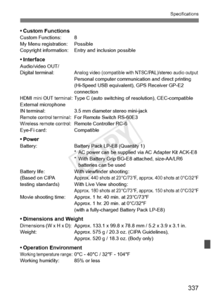 Page 337337
Specifications
• Custom FunctionsCustom Functions: 8
My Menu registration: Possible
Copyright information: Entry and inclusion possible
• InterfaceAudio/video OUT/
Digital terminal:Analog video (compatible with  NTSC/PAL)/stereo audio outputPersonal computer communica tion and direct printing 
(Hi-Speed USB equivalent), GPS Receiver GP-E2 
connection
HDMI mini OUT terminal: Type C (auto switching of  resolution), CEC-compatible
External microphone 
IN terminal: 3.5 mm diam eter stereo mini-jack...