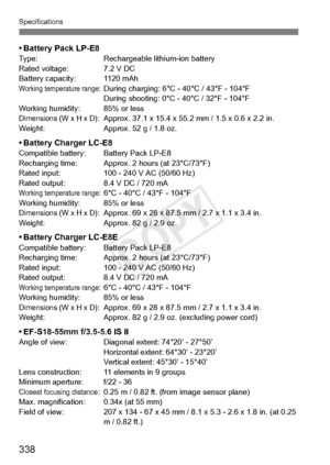 Page 338Specifications
338
• Battery Pack LP-E8Type:Rechargeable lithium-ion battery
Rated voltage: 7.2 V DC
Battery capacity: 1120 mAh
Working temperature range: During charging: 6°C - 40°C / 43°F - 104°F During shooting: 0°C - 40°C / 32°F - 104°F
Working humidity: 85% or less
Dimensions (W x H x D): Approx. 37.1 x 15.4 x 55.2 mm / 1.5 x 0.6 x 2.2 in.
Weight: Approx. 52 g / 1.8 oz.
• Battery Charger LC-E8Compatible battery: B attery Pack LP-E8
Recharging time: Approx. 2 hours (at 23°C/73°F)
Rated input: 100 -...