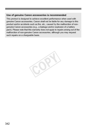 Page 342342
Use of genuine Canon accessories is recommended
This product is designed to achieve excellent performance when used with 
genuine Canon accessories.  Canon shall not be liable for any damage to this 
product and/or accidents such as fire,  etc., caused by the malfunction of non-
genuine Canon accessories (e.g., a leak age and/or explosion of a battery 
pack). Please note that this warranty does not apply to repairs arising out of the 
malfunction of non-genuine  Canon accessories, although you may...