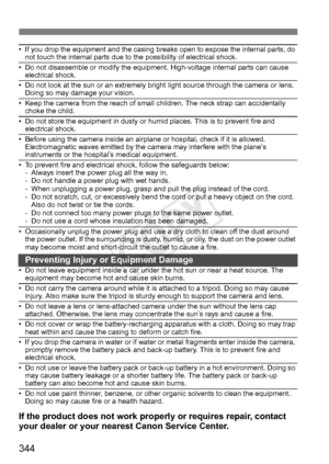 Page 344344
• If you drop the equipment and the casing breaks open to expose the internal parts, do 
not touch the internal parts due to the possibility of electrical shock.
• Do not disassemble or modify the equipment. High-voltage internal parts can cause  electrical shock.
• Do not look at the sun or an extremely bright  light source through the camera or lens. 
Doing so may damage your vision.
• Keep the camera from the reach of small  children. The neck strap can accidentally 
choke the child.
• Do not...