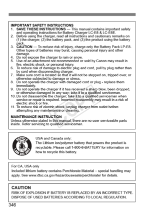 Page 346346
IMPORTANT SAFETY INSTRUCTIONS
1.SAVE THESE INSTRUCTIONS  — This manual contains important safety 
and operating instructions for Battery Charger LC-E8 & LC-E8E.
2. Before using the charger, read all instructions and cautionary remarks on 
(1) the charger, (2) the ba ttery pack, and (3) the pro duct using the battery 
pack.
3. CAUTION  — To reduce risk of injury, charge only the Battery Pack LP-E8. 
Other types of batteries  may burst, causing personal injury and other 
damage.
4. Do not expose the ch...