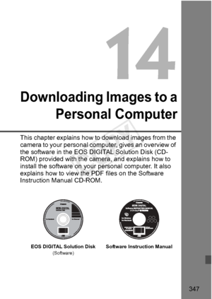 Page 347347
Downloading Images to aPersonal Computer
This chapter explains how to download images from the 
camera to your personal computer, gives an overview of 
the software in the EOS D IGITAL Solution Disk (CD-
ROM) provided with the came ra, and explains how to 
install the software on your  personal computer. It also 
explains how to view the  PDF files on the Software 
Instruction Manual CD-ROM.
EOS DIGITAL Solution Disk(Software)Software Inst ruction Manual
COPY  