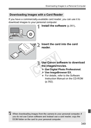 Page 349349
Downloading Images to a Personal Computer
If you have a commercially-available card reader, you can use it to 
download images to your personal computer.
1Install the software (p.351).
2Insert the card into the card 
reader.
3Use Canon software to download 
the images/movies.
X Use Digital Photo Professional.
X Use ImageBrowser EX.
  For details, refer to the Software 
Instruction Manual on the CD-ROM 
(p.352).
.
Downloading Images with a Card Reader
When downloading images from the came ra to your...