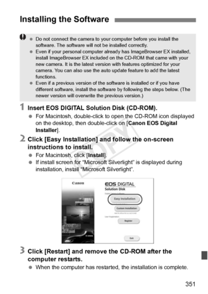 Page 351351
1Insert EOS DIGITAL Solution Disk (CD-ROM).
 For Macintosh, double-click to  open the CD-ROM icon displayed 
on the desktop, then double-click on [ Canon EOS Digital 
Installer ].
2Click [Easy Installation] and follow the on-screen 
instructions to install.
 For Macintosh, click [ Install].
  If install screen for “Microsoft S ilverlight” is displayed during 
installation, install “Microsoft Silverlight”.
3Click [Restart] and remove the CD-ROM after the 
computer restarts.
  When the computer has...