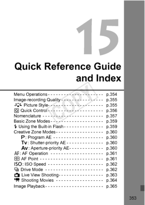 Page 353353
Quick Reference Guideand Index
Menu Operations - - - - - - - - -  - - - - - - - - - - - -   p.354
Image-recording Quality - - - -  - - - - - - - - - - - -   p.355
A  Picture Style- - - - - - - - -  - - - - - - - - - - - -   p.355
Q  Quick Control - - - - - - - - -  - - - - - - - - - - - -   p.356
Nomenclature  - - - - - - - - - -  - - - - - - - - - - - - -   p.357
Basic Zone Modes - - - - - - - -  - - - - - - - - - - - -   p.359
D  Using the Built-in Flash - - -  - - - - - - - - - - - -   p.359...