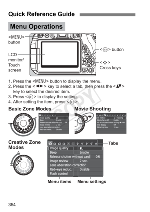 Page 354354
Quick Reference Guide
 
button
LCD 
monitor/
Touch 
screen 
Cross keys  button
1. Press the  button to display the menu.
2. Press the  key to select a tab, then press the   key to select the desired item.
3. Press  to display the setting.
4. After setting the item, press < 0>.
Menu Operations
Ta b s
Menu settings
Menu itemsCreative Zone 
Modes Basic Zone Modes Movie Shooting
COPY  