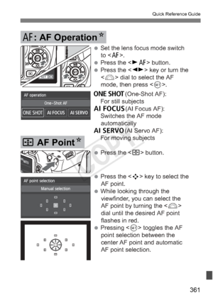 Page 361361
Quick Reference Guide
 Press the  button.
 Press the  key to select the 
AF point.
 While looking through the  viewfinder, you can select the 
AF point by turning the  
dial until the desired AF point 
flashes in red. 
 Pressing   toggles the AF 
point selection between the 
center AF point and automatic 
AF point selection.
S AF Point N
 Set the lens focus mode switch 
to .
 Press the  button. 
 Press the  key or turn the   dial to select the AF 
mode, then press .
X(One-Shot AF):
  For still...