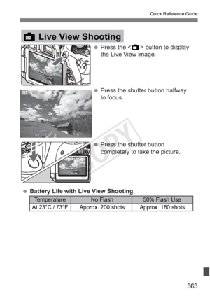 Page 363363
Quick Reference Guide
 Temperature  No Flash  50% Flash Use
  At 23°C / 73°F  Approx. 200 shots  Approx. 180 shots
 Press the  button to display the Live View image.
A Live View Shooting
 Press the shutter button halfway to focus.
 Press the shutter button  completely to take the picture.
 Battery Life with Live View Shooting
 Temperature  No Flash  50% Flash Use
  At 23°C / 73°F  Approx. 200 shots  Approx. 180 shots
A Live View Shooting
COPY  