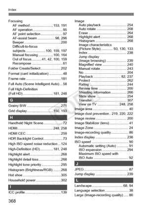 Page 368368
Index
FocusingAF method ............. ........... 153, 191
AF operation ...... ......................... 95
AF point selectio n ....................... 97
AF-assist beam .................. 98, 296
Beeper ................... ................... 200
Difficult-to-focus 
subjects ........ ............ 100, 159, 197
Manual focusing ............... 100, 164
Out of focus .......... 41, 42, 100, 159
Recompose ....... ......................... 61
Folder Create/Selec t ..................... 202
Format (card...