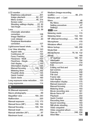 Page 369369
Index
LCD monitor ....................................17
Brightness adjustment ..............201
Image playback ..................82, 237
Menu screen .......................46, 314
Screen color .... .........................213
Shooting settings  display ......22, 50
Vari-Angle ............ .................33, 62
Lens ......................... .................25, 39
Chromatic aberration 
correction ............. .....................128
Image Stabilizer ..........................41
Lock release...