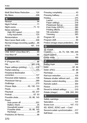 Page 370370
Index
Multi Shot Noise Reduction .......... 124
My Menu ................ ....................... 299
NNeutral ............................................ 94
Night Portrait ..... .............................. 71
Night scene ............ ................... 71, 72
Noise reduction High ISO speed . ....................... 124
Long exposures . ....................... 125
Nomenclature ........ ......................... 20
Non-Canon flash un its .................. 306
Normal (Image-recor ding quality) ......