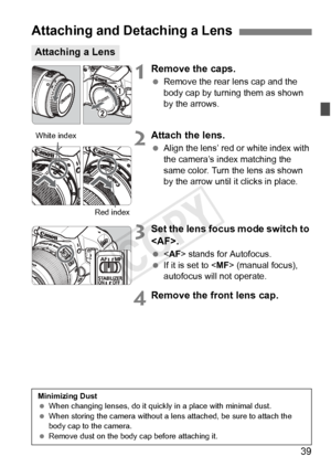 Page 3939
1Remove the caps.
 Remove the rear lens cap and the 
body cap by turning them as shown 
by the arrows.
2Attach the lens.
 Align the lens’ red or white index with 
the camera’s index matching the 
same color. Turn the lens as shown 
by the arrow until it clicks in place.
3Set the lens focus mode switch to 
.
  stands for Autofocus.
  If it is set to < MF> (manual focus), 
autofocus will not operate.
4Remove the front lens cap.
Attaching and Detaching a Lens
Attaching a Lens
White index
Red index...