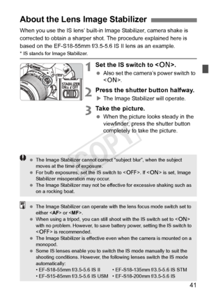 Page 4141
When you use the IS lens’ built-in Image Stabilizer, camera shake is 
corrected to obtain a sharper shot. The procedure explained here is 
based on the EF-S18-55mm f/3.5-5.6 IS II lens as an example.
* IS stands for Image Stabilizer.
1Set the IS switch to .
 Also set the camera’s power switch to 
.
2Press the shutter button halfway.
XThe Image Stabilizer will operate.
3Take the picture.
  When the picture looks steady in the 
viewfinder, press the shutter button 
completely to take the picture.
About...