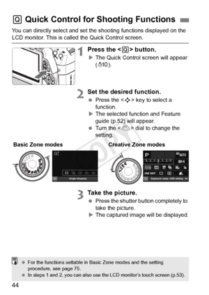 Page 4444
You can directly select and set the shooting functions displayed on the 
LCD monitor. This is called the Quick Control screen.
1Press the  button.
XThe Quick Control screen will appear 
(7 ).
2Set the desired function.
 Press the < S> key to select a 
function.
X The selected function and Feature 
guide (p.52) will appear.
  Turn the < 6> dial to change the 
setting.
3Take the picture.
  Press the shutter button completely to 
take the picture.
X The captured image will be displayed.
Q  Quick Control...