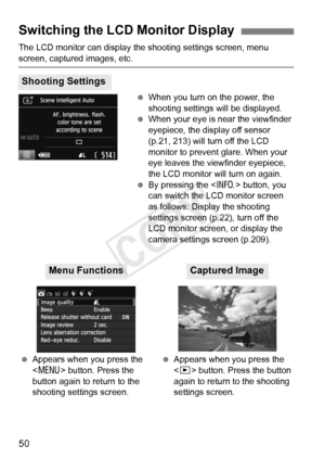 Page 5050
The LCD monitor can display the shooting settings screen, menu 
screen, captured images, etc. When you turn on the power, the 
shooting settings will be displayed.
  When your eye is near the viewfinder 
eyepiece, the display off sensor 
(p.21, 213) will turn off the LCD 
monitor to prevent glare. When your 
eye leaves the viewfinder eyepiece, 
the LCD monitor will turn on again.
  By pressing the < B> button, you 
can switch the LC D monitor screen 
as follows: Display the shooting 
settings screen...