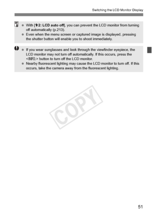 Page 5151
Switching the LCD Monitor Display
 With [ 52: LCD auto off ], you can prevent the L CD monitor from turning 
off automatically (p.213).
  Even when the menu scre en or captured image is displayed, pressing 
the shutter button will enable you to shoot immediately.
  If you wear sunglasses and look th rough the viewfinder eyepiece, the 
LCD monitor may not turn off automa tically. If this occurs, press the 
 button to turn off the LCD monitor.
  Nearby fluorescent lighting  may cause the LCD monitor to...
