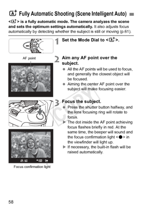 Page 5858
 is a fully automatic mode. The camera analyzes the scene 
and sets the optimum settings automatically.  It also adjusts focus 
automatically by detecting whether the subject is still or moving (p.61\
).
1Set the Mode Dial to .
2Aim any AF point over the 
subject.
 All the AF points will be used to focus, 
and generally the closest object will 
be focused.
  Aiming the center AF point over the 
subject will make focusing easier.
3Focus the subject.
 Press the shutter button halfway, and 
the lens...