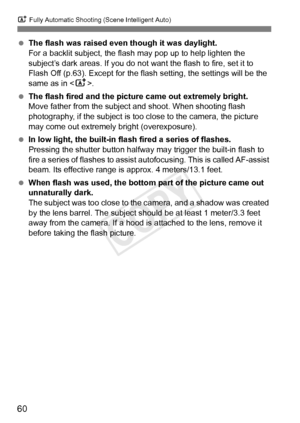 Page 60A Fully Automatic Shooting (Scene Intelligent Auto)
60
 The flash was raised even  though it was daylight.
For a backlit subject, the flash  may pop up to help lighten the 
subject’s dark areas. If you do not want the flash to fire, set it to 
Flash Off (p.63). Except for the fl ash setting, the settings will be the 
same as in < A>.
  The flash fired and the pictur e came out extremely bright.
Move father from the subject and shoot. When shooting flash 
photography, if the subject is too close to the...