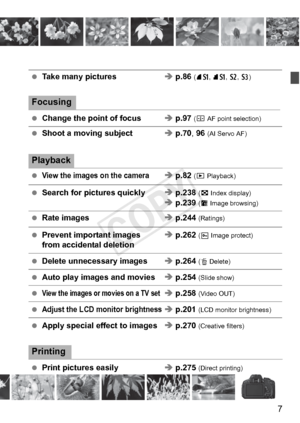 Page 77
 Take many pictures Î p.86 (7 a, 8 a, b , c)
Focusing
 Change the point of focus Î p.97 (S  AF point selection)
 Shoot a moving subject Î p.70,  96 (AI Servo AF)
Playback
 View the images on the cameraÎ p.82 (x Playback)
  Search for pictures quickly Î p.238  (H Index display)
Î p.239 (I  Image browsing)
 Rate images Î p.244  (Ratings)
 Prevent important images Î p.262  (K Image protect)from accidental deletion
 Delete unnecessary images Î p.264  (L Delete)
 Auto play images and movies Î p.254  (Slide...