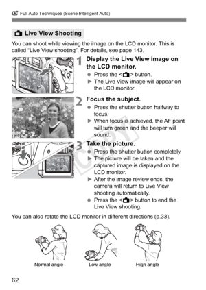 Page 62A Full Auto Techniques (Scene Intelligent Auto)
62
You can shoot while viewing the image on the LCD monitor. This is 
called “Live View shooting”. For details, see page 143.
1Display the Live View image on 
the LCD monitor.
 Press the < A> button.
X The Live View image will appear on 
the LCD monitor.
2Focus the subject.
  Press the shutter button halfway to 
focus.
X When focus is achieved, the AF point 
will turn green a nd the beeper will 
sound.
3Take the picture.
  Press the shutter button...