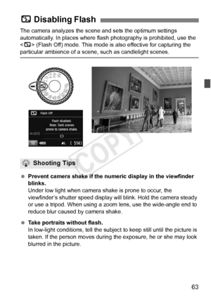 Page 6363
The camera analyzes the scene and sets the optimum settings 
automatically. In places where flas h photography is prohibited, use the 
< 7 > (Flash Off) mode. This mode is also effective for capturing the 
particular ambience of a scene,  such as candlelight scenes.
  Prevent camera shake if the numer ic display in the viewfinder 
blinks.
Under low light when camera shake is prone to occur, the 
viewfinder’s shutter speed display will blink. Hold the camera steady 
or use a tripod. When using a zoom...